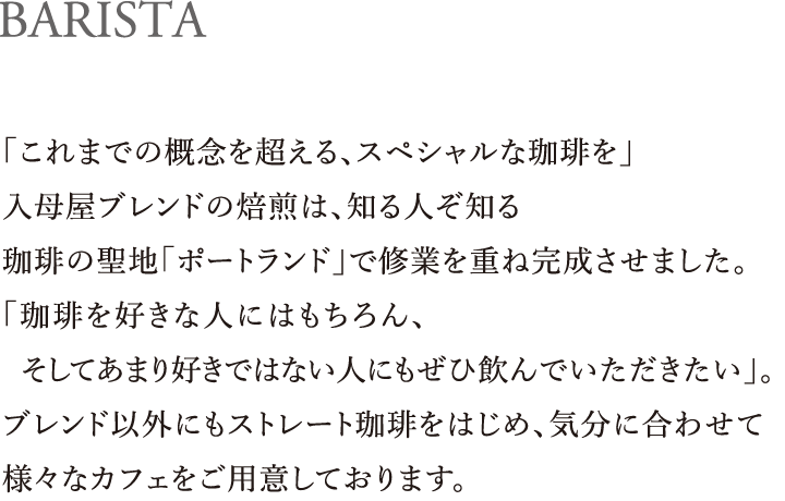 BARISTA｜「これまでの概念を超える、スペシャルな珈琲を」入母屋ブレンドの焙煎は、知る人ぞ知る珈琲の聖地「ポートランド」で修業を重ね完成させました。「珈琲を好きな人にはもちろん、  そしてあまり好きではない人にもぜひ飲んでいただきたい」。ブレンド以外にもストレート珈琲をはじめ、気分に合わせて様々なカフェをご用意しております。