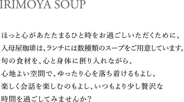 IRIMOYA SOUP｜ほっと心があたたまるひと時をお過ごしいただくために、入母屋珈琲は、ランチには数種類のスープをご用意しています。旬の食材を、心と身体に摂り入れながら、心地よい空間で、ゆったり心を落ち着けるもよし、楽しく会話を楽しむのもよし、いつもより少し贅沢な時間を過ごしてみませんか？